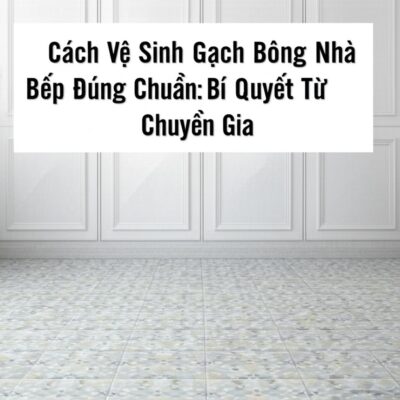 Cách Vệ Sinh Gạch Bông Nhà Bếp Đúng Chuẩn: Bí Quyết Từ Chuyên Gia