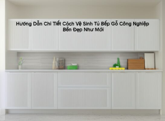 Hướng Dẫn Chi Tiết Cách Vệ Sinh Tủ Bếp Gỗ Công Nghiệp Bền Đẹp Như Mới